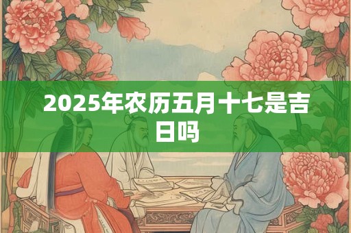 2025年农历五月十七是吉日吗