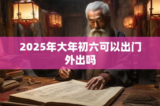 2025年大年初六可以出门外出吗 2025年大年初六可以出门外出吗