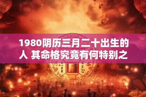 1980阴历三月二十出生的人 其命格究竟有何特别之处 1980阴历三月二十出生的人 其命格究竟有何特别之处