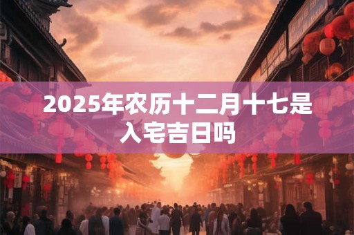 2025年农历十二月十七是入宅吉日吗 2025年农历十二月十七是入宅吉日吗