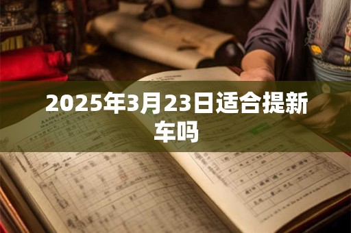 2025年3月23日适合提新车吗 2025年3月23日适合提新车吗