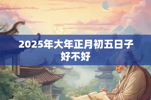 2025年大年正月初五日子好不好 2025年大年正月初五日子好不好