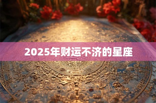 2025年财运不济的星座 2025年财运不济的星座