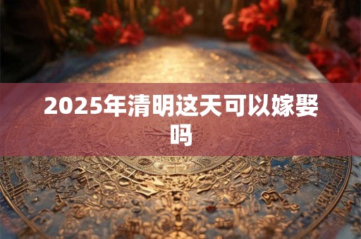 2025年清明这天可以嫁娶吗 2025年清明这天可以嫁娶吗