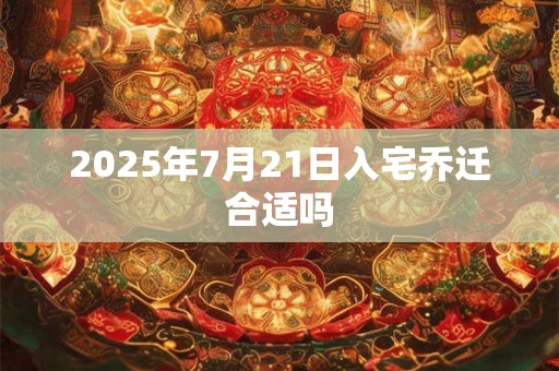 2025年7月21日入宅乔迁合适吗 2025年7月21日入宅乔迁合适吗