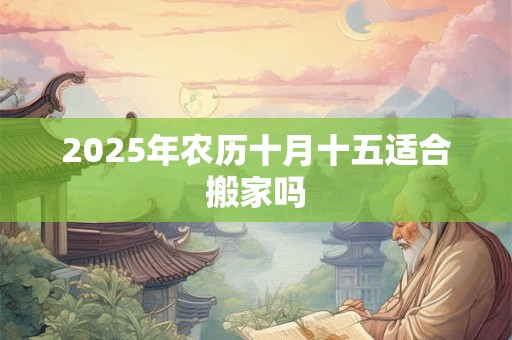 2025年农历十月十五适合搬家吗 2025年农历十月十五适合搬家吗