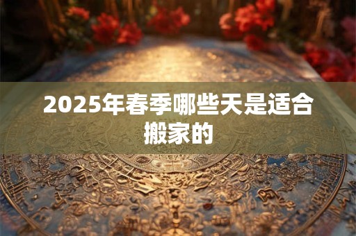 2025年春季哪些天是适合搬家的 2025年春季哪些天是适合搬家的