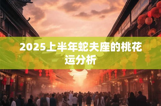 2025上半年蛇夫座的桃花运分析 2025上半年蛇夫座的桃花运分析