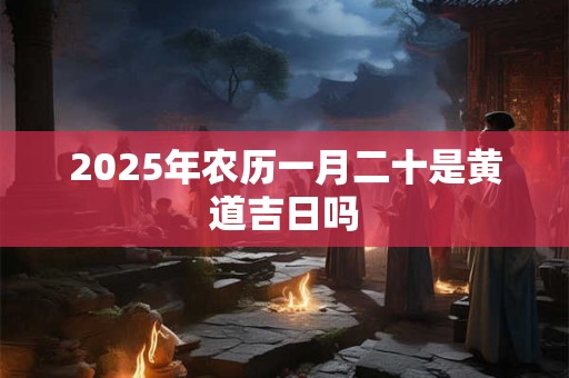 2025年农历一月二十是黄道吉日吗 2025年农历一月二十是黄道吉日吗