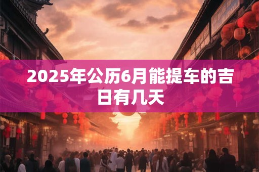 2025年公历6月能提车的吉日有几天 2025年公历6月能提车的吉日有几天