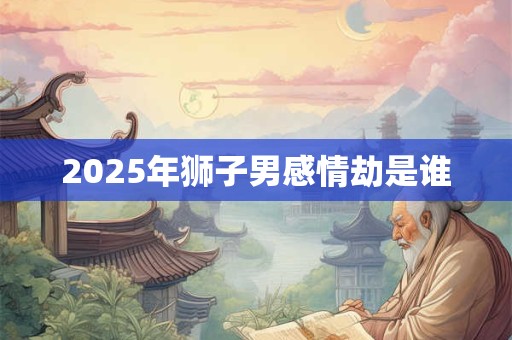 2025年狮子男感情劫是谁 2025年狮子男感情劫是谁