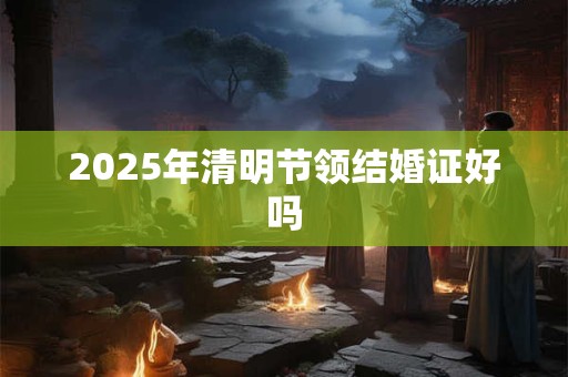2025年清明节领结婚证好吗 2025年清明节领结婚证好吗