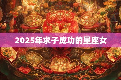 2025年求子成功的星座女 2025年求子成功的星座女