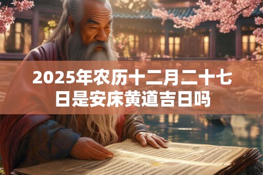 2025年农历十二月二十七日是安床黄道吉日吗 2025年农历十二月二十七日是安床黄道吉日吗