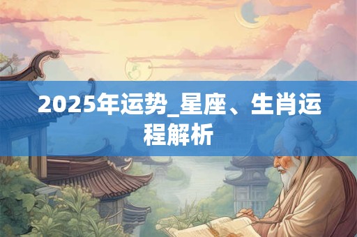 2025年运势_星座、生肖运程解析 2025年运势_星座、生肖运程解析