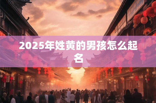 2025年姓黄的男孩怎么起名 2025年姓黄的男孩怎么起名
