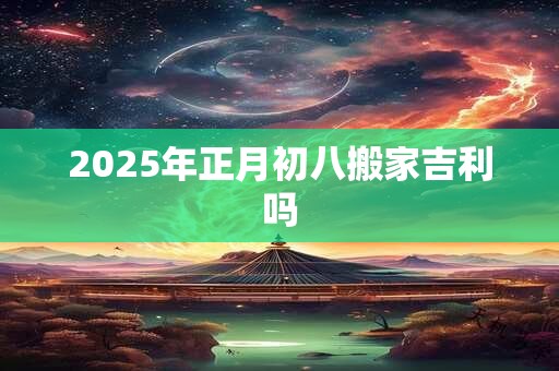 2025年正月初八搬家吉利吗 2025年正月初八搬家吉利吗