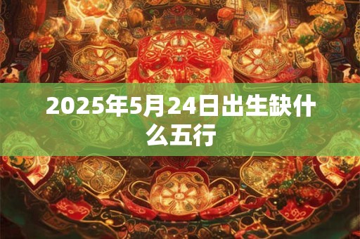 2025年5月24日出生缺什么五行 2025年5月24日出生缺什么五行