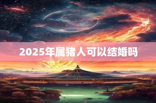 2025年属猪人可以结婚吗 2025年属猪人可以结婚吗