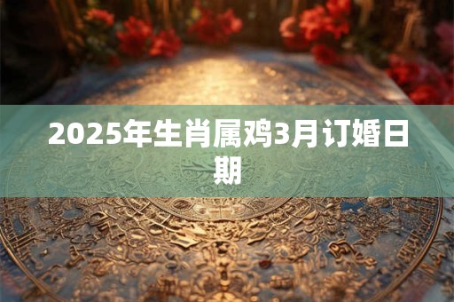 2025年生肖属鸡3月订婚日期 2025年生肖属鸡3月订婚日期