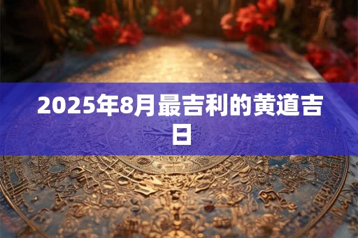2025年8月最吉利的黄道吉日 2025年8月最吉利的黄道吉日