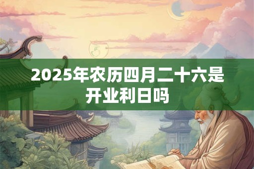 2025年农历四月二十六是开业利日吗 2025年农历四月二十六是开业利日吗