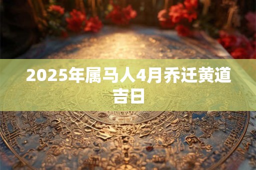 2025年属马人4月乔迁黄道吉日 2025年属马人4月乔迁黄道吉日