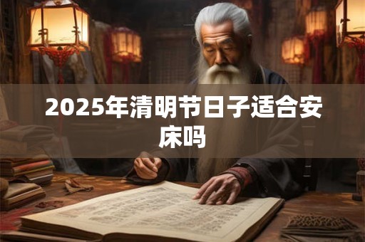 2025年清明节日子适合安床吗 2025年清明节日子适合安床吗