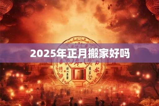 2025年正月搬家好吗 2025年正月搬家好吗