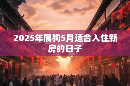 2025年属狗5月适合入住新房的日子 2025年属狗5月适合入住新房的日子