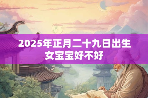 2025年正月二十九日出生女宝宝好不好 2025年正月二十九日出生女宝宝好不好