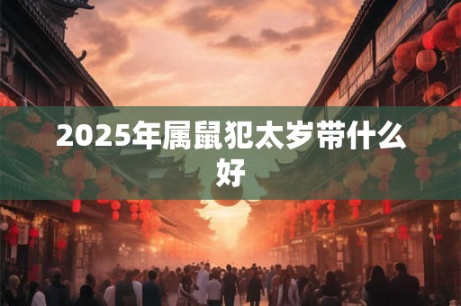 2025年属鼠犯太岁带什么好 2025年属鼠犯太岁带什么好