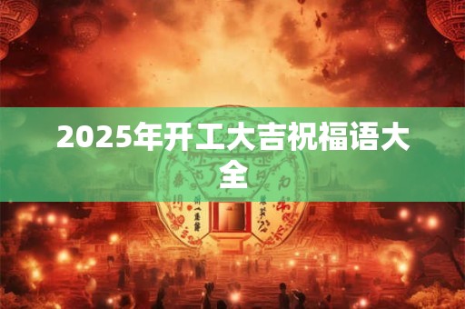 2025年开工大吉祝福语大全 2025年开工大吉祝福语大全