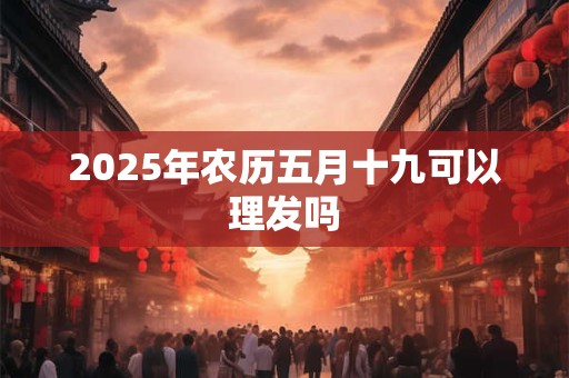 2025年农历五月十九可以理发吗 2025年农历五月十九可以理发吗