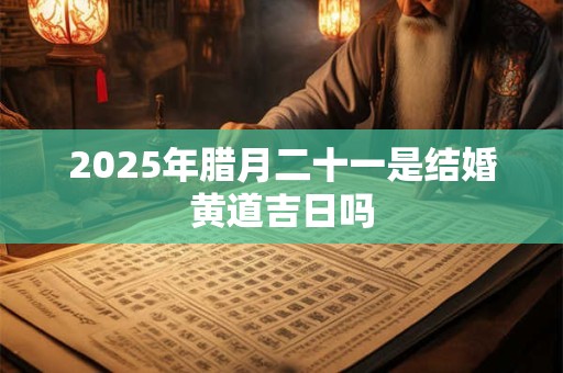 2025年腊月二十一是结婚黄道吉日吗 2025年腊月二十一是结婚黄道吉日吗
