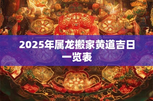 2025年属龙搬家黄道吉日一览表 2025年属龙搬家黄道吉日一览表