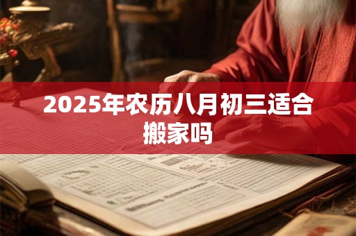 2025年农历八月初三适合搬家吗 2025年农历八月初三适合搬家吗
