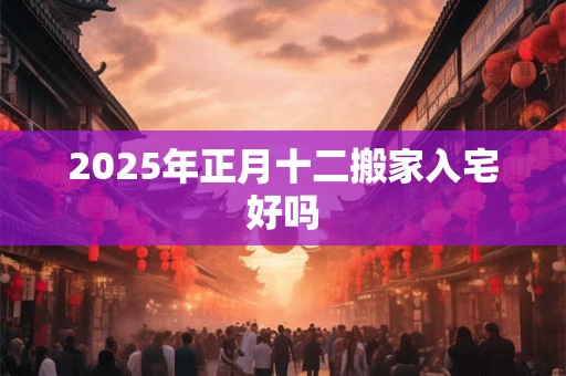 2025年正月十二搬家入宅好吗 2025年正月十二搬家入宅好吗