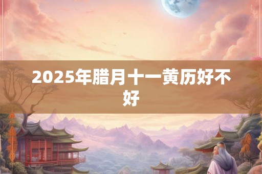 2025年腊月十一黄历好不好 2025年腊月十一黄历好不好