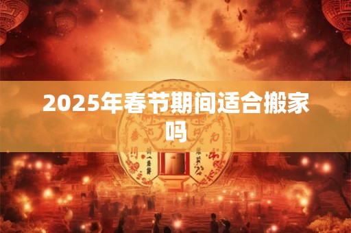 2025年春节期间适合搬家吗 2025年春节期间适合搬家吗