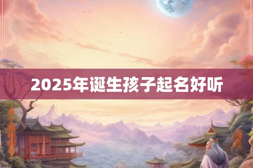 2025年诞生孩子起名好听 2025年诞生孩子起名好听