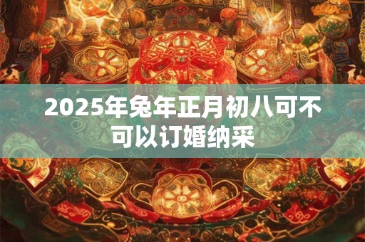 2025年兔年正月初八可不可以订婚纳采 2025年兔年正月初八可不可以订婚纳采