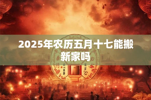 2025年农历五月十七能搬新家吗 2025年农历五月十七能搬新家吗