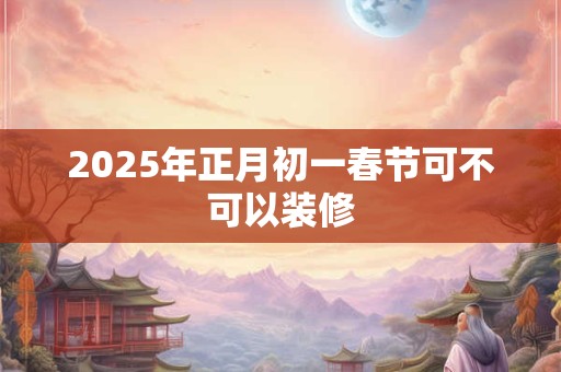 2025年正月初一春节可不可以装修 2025年正月初一春节可不可以装修