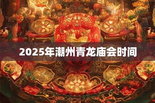 2025年潮州青龙庙会时间 2025年潮州青龙庙会时间