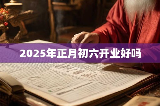 2025年正月初六开业好吗 2025年正月初六开业好吗