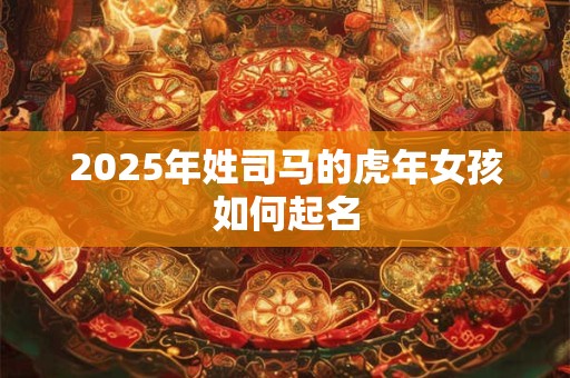2025年姓司马的虎年女孩如何起名 2025年姓司马的虎年女孩如何起名