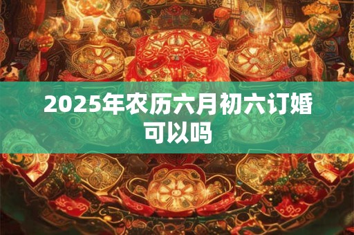 2025年农历六月初六订婚可以吗 2025年农历六月初六订婚可以吗
