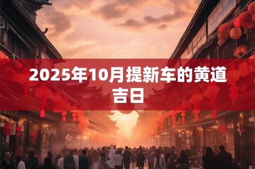 2025年10月提新车的黄道吉日 2025年10月提新车的黄道吉日