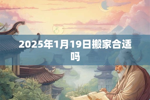 2025年1月19日搬家合适吗 2025年1月19日搬家合适吗